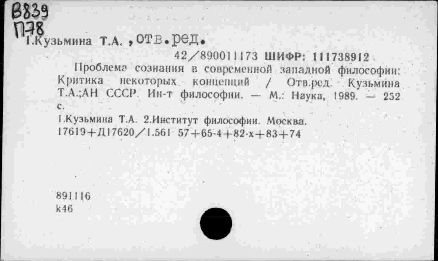 ﻿8339
ГР?
1.Кузьмина Т.А.
,отв.ред.
42/890011173 ШИФР: 111738912
Проблема сознания в современной западной философии: Критика некоторых концепций / Отв.ред Кузьмина Т.А.;АН СССР. Ин-т философии. — М.: Наука, 1989. — 252 с.	'
1.Кузьмина Т.А. 2.Институт философии. Москва.
17619 +Д17620/1.561 57 4-65-4 +82-х+ 83 +74
891I16 к46